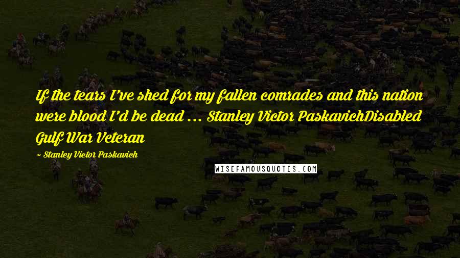 Stanley Victor Paskavich Quotes: If the tears I've shed for my fallen comrades and this nation were blood I'd be dead ... Stanley Victor PaskavichDisabled Gulf War Veteran