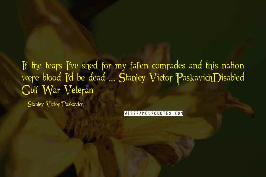 Stanley Victor Paskavich Quotes: If the tears I've shed for my fallen comrades and this nation were blood I'd be dead ... Stanley Victor PaskavichDisabled Gulf War Veteran