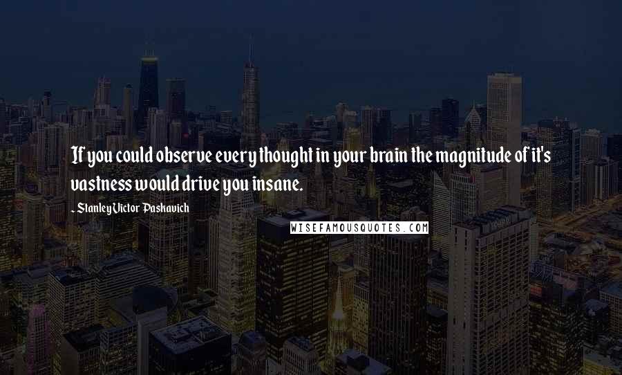 Stanley Victor Paskavich Quotes: If you could observe every thought in your brain the magnitude of it's vastness would drive you insane.