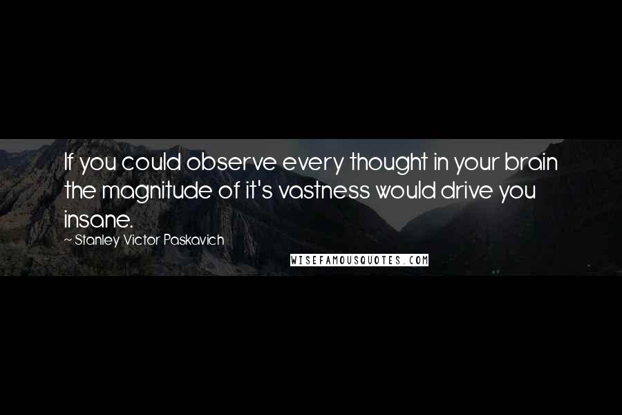 Stanley Victor Paskavich Quotes: If you could observe every thought in your brain the magnitude of it's vastness would drive you insane.