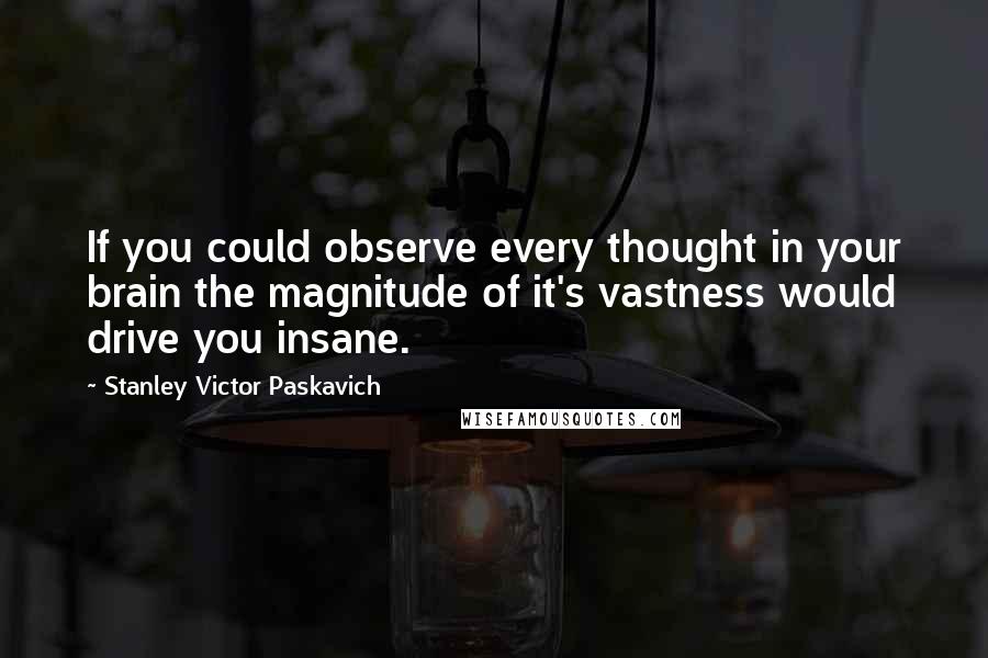 Stanley Victor Paskavich Quotes: If you could observe every thought in your brain the magnitude of it's vastness would drive you insane.