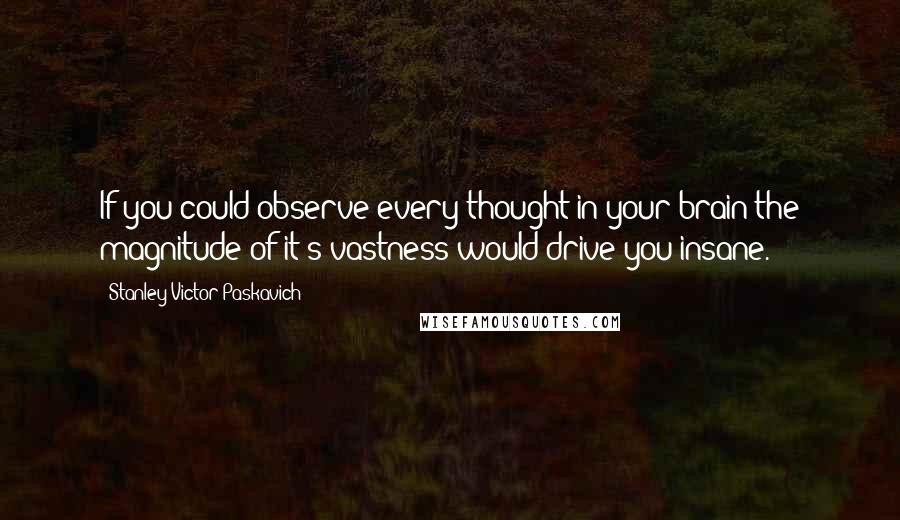 Stanley Victor Paskavich Quotes: If you could observe every thought in your brain the magnitude of it's vastness would drive you insane.