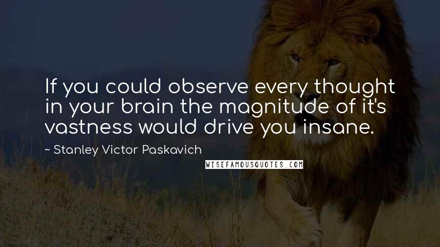 Stanley Victor Paskavich Quotes: If you could observe every thought in your brain the magnitude of it's vastness would drive you insane.