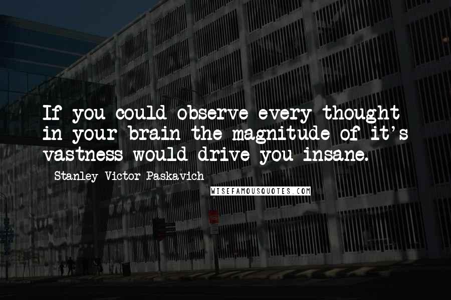 Stanley Victor Paskavich Quotes: If you could observe every thought in your brain the magnitude of it's vastness would drive you insane.
