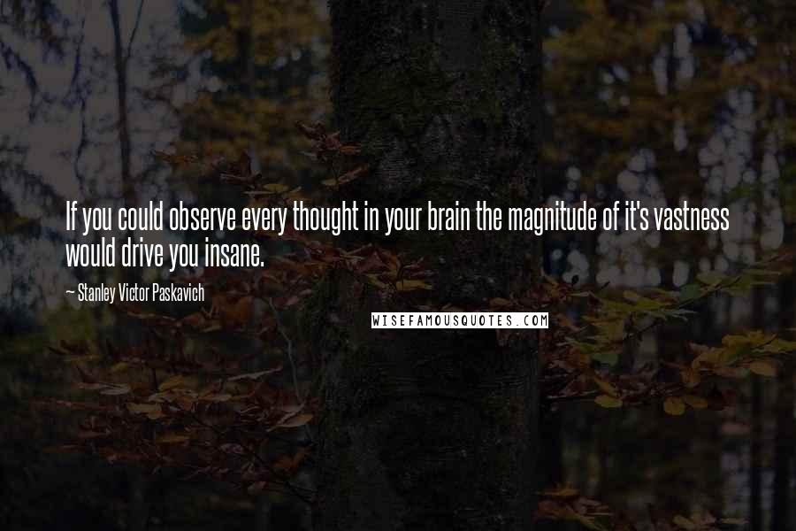 Stanley Victor Paskavich Quotes: If you could observe every thought in your brain the magnitude of it's vastness would drive you insane.