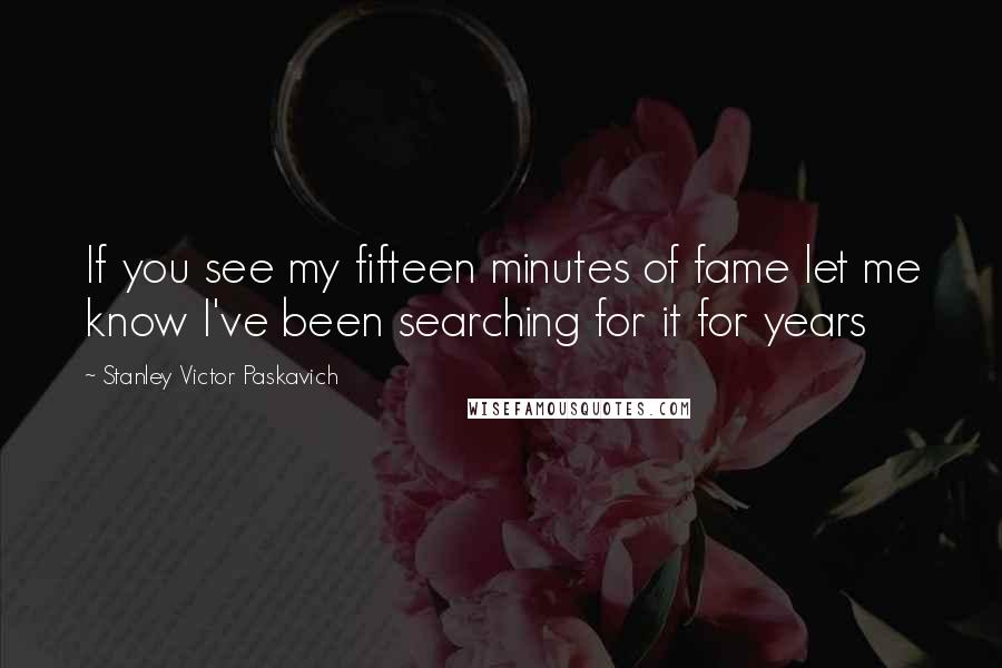 Stanley Victor Paskavich Quotes: If you see my fifteen minutes of fame let me know I've been searching for it for years