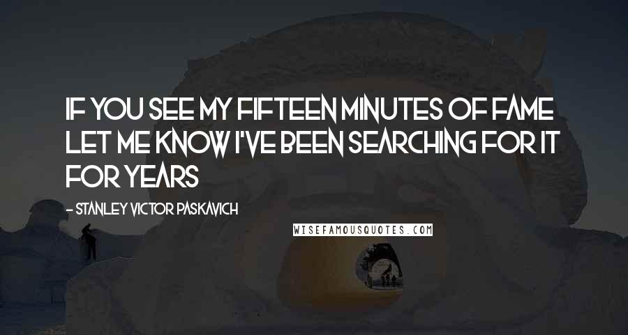 Stanley Victor Paskavich Quotes: If you see my fifteen minutes of fame let me know I've been searching for it for years