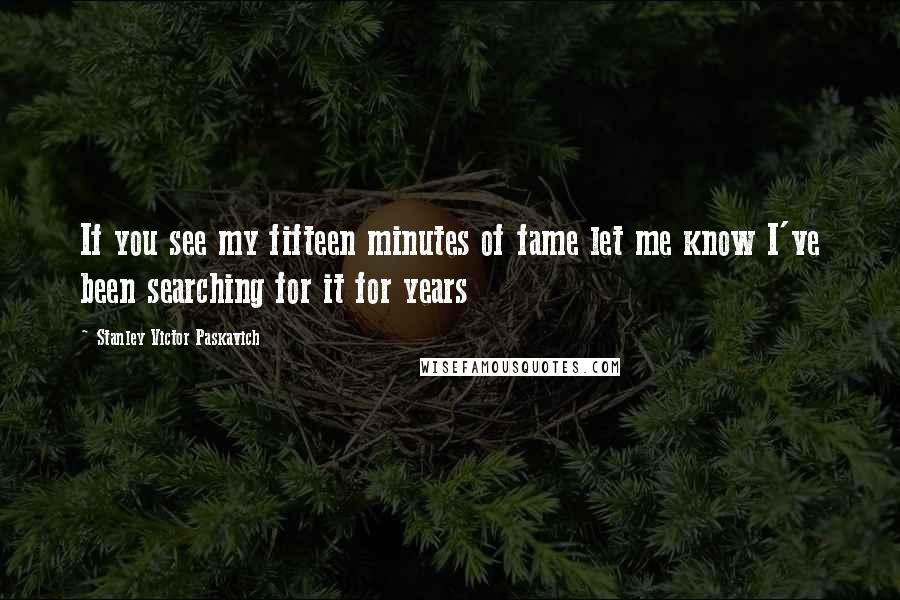 Stanley Victor Paskavich Quotes: If you see my fifteen minutes of fame let me know I've been searching for it for years