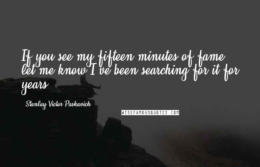 Stanley Victor Paskavich Quotes: If you see my fifteen minutes of fame let me know I've been searching for it for years