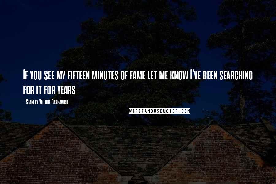 Stanley Victor Paskavich Quotes: If you see my fifteen minutes of fame let me know I've been searching for it for years