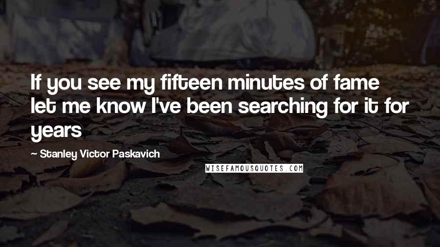 Stanley Victor Paskavich Quotes: If you see my fifteen minutes of fame let me know I've been searching for it for years