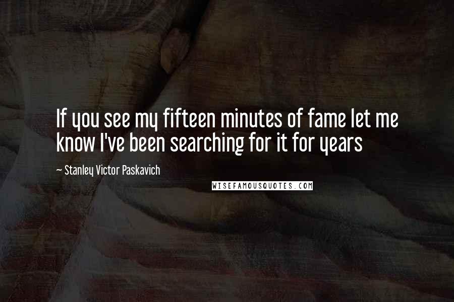 Stanley Victor Paskavich Quotes: If you see my fifteen minutes of fame let me know I've been searching for it for years