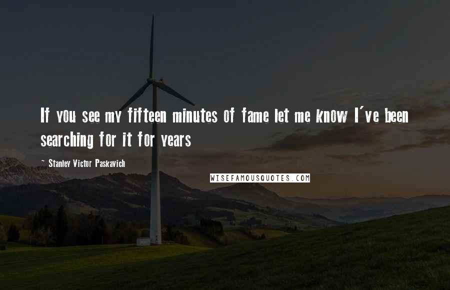 Stanley Victor Paskavich Quotes: If you see my fifteen minutes of fame let me know I've been searching for it for years