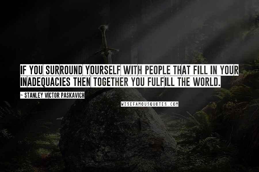 Stanley Victor Paskavich Quotes: If you surround yourself with people that fill in your inadequacies then together you fulfill the world.