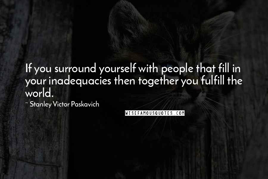 Stanley Victor Paskavich Quotes: If you surround yourself with people that fill in your inadequacies then together you fulfill the world.