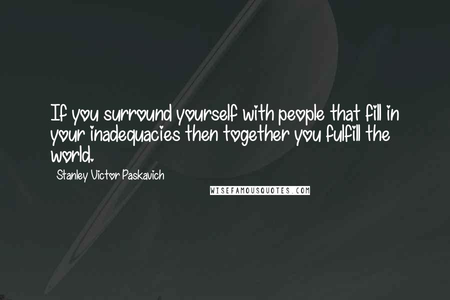 Stanley Victor Paskavich Quotes: If you surround yourself with people that fill in your inadequacies then together you fulfill the world.