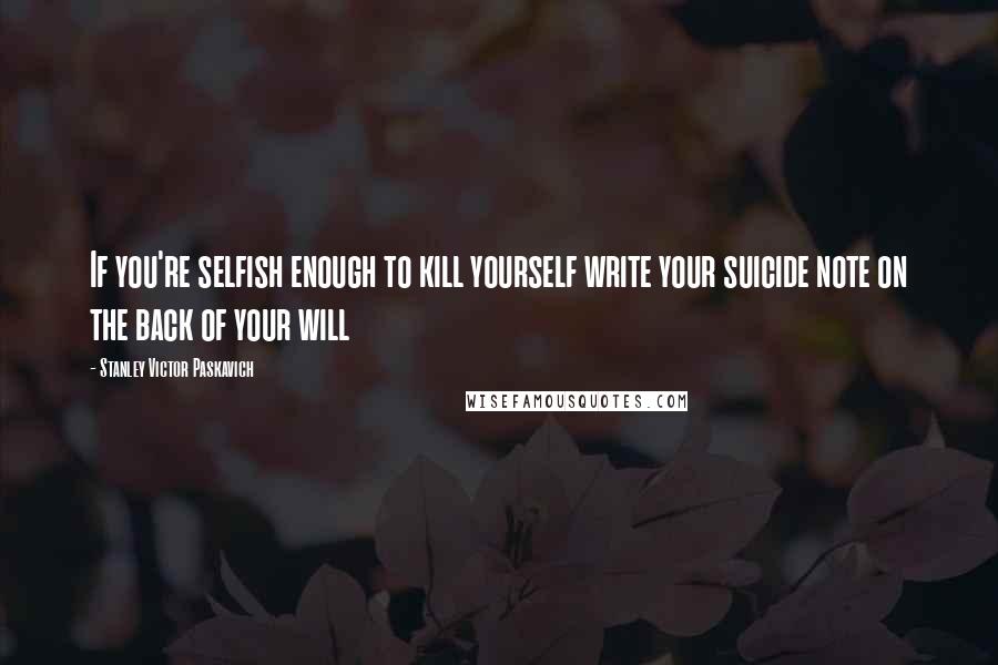 Stanley Victor Paskavich Quotes: If you're selfish enough to kill yourself write your suicide note on the back of your will