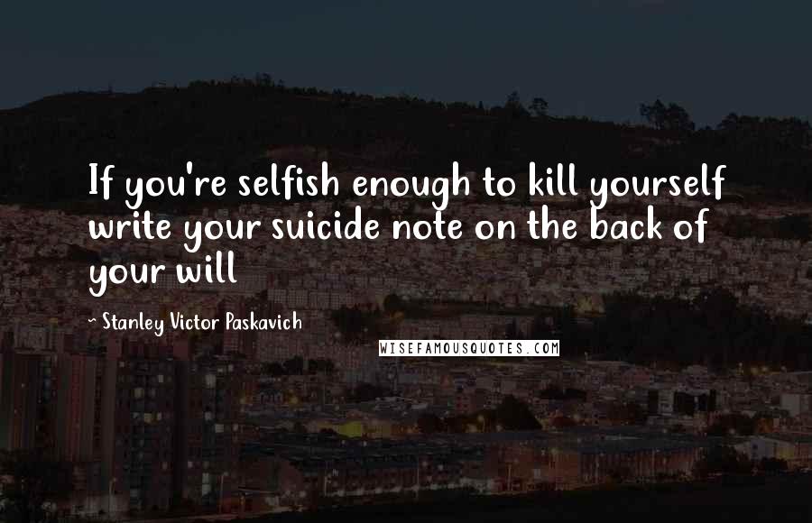 Stanley Victor Paskavich Quotes: If you're selfish enough to kill yourself write your suicide note on the back of your will