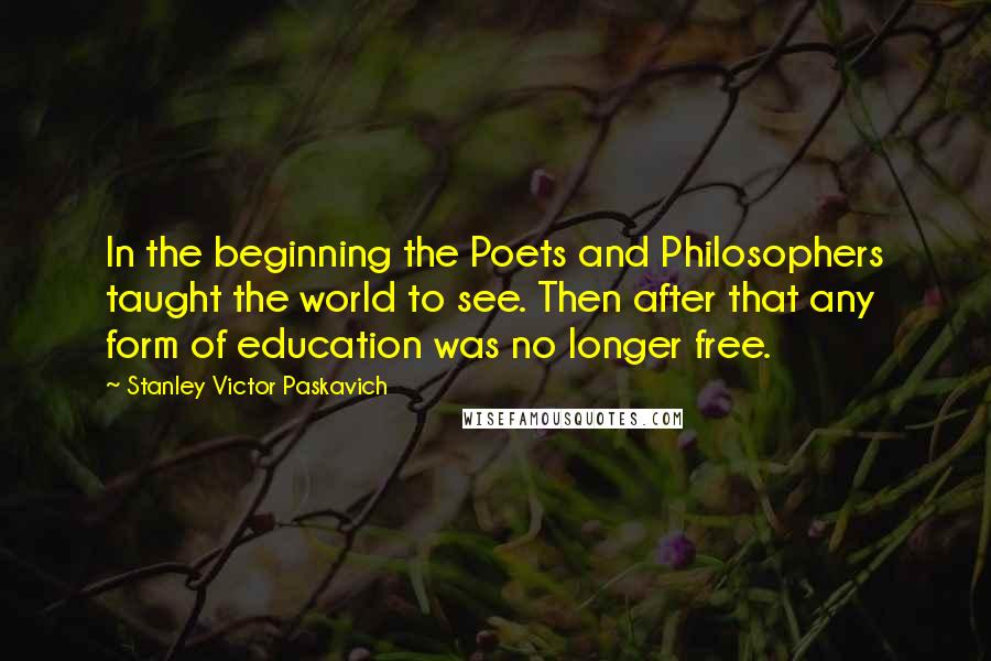 Stanley Victor Paskavich Quotes: In the beginning the Poets and Philosophers taught the world to see. Then after that any form of education was no longer free.