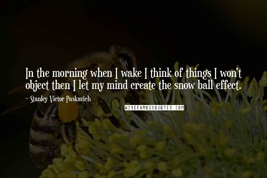 Stanley Victor Paskavich Quotes: In the morning when I wake I think of things I won't object then I let my mind create the snow ball effect.