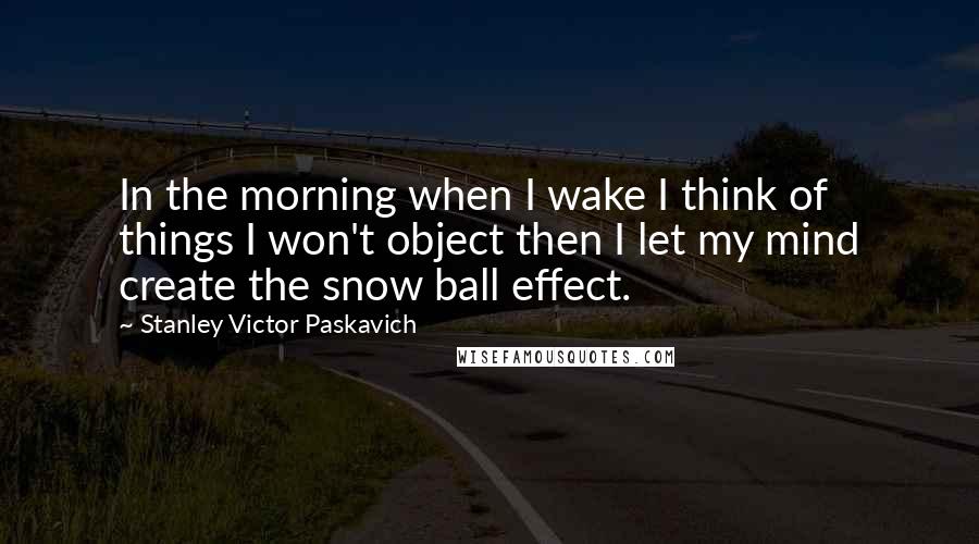 Stanley Victor Paskavich Quotes: In the morning when I wake I think of things I won't object then I let my mind create the snow ball effect.