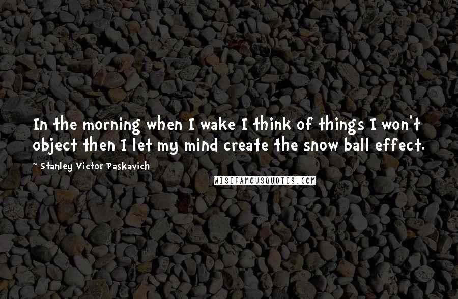 Stanley Victor Paskavich Quotes: In the morning when I wake I think of things I won't object then I let my mind create the snow ball effect.