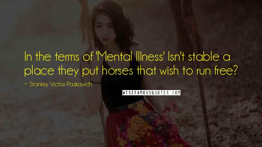 Stanley Victor Paskavich Quotes: In the terms of 'Mental Illness' Isn't stable a place they put horses that wish to run free?