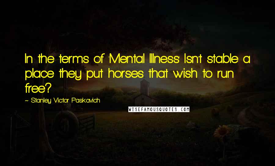 Stanley Victor Paskavich Quotes: In the terms of 'Mental Illness' Isn't stable a place they put horses that wish to run free?