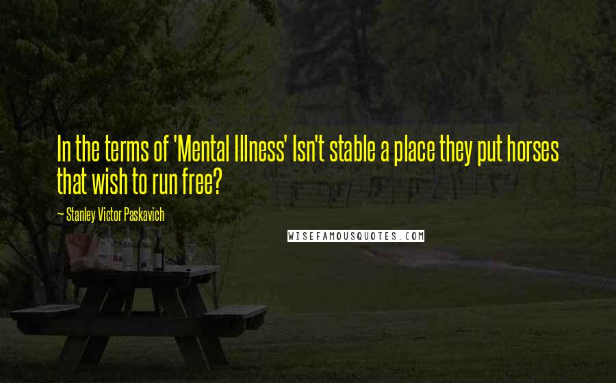 Stanley Victor Paskavich Quotes: In the terms of 'Mental Illness' Isn't stable a place they put horses that wish to run free?