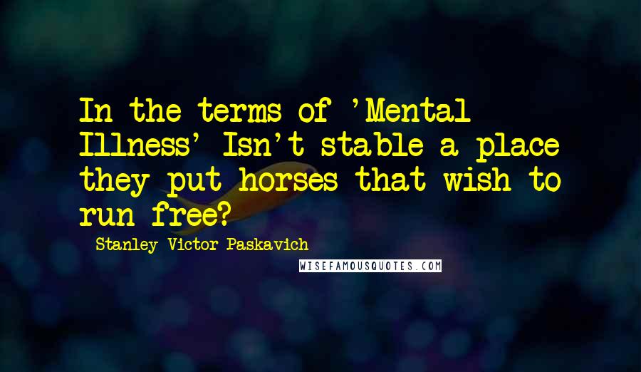 Stanley Victor Paskavich Quotes: In the terms of 'Mental Illness' Isn't stable a place they put horses that wish to run free?