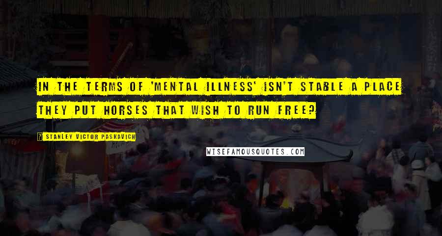 Stanley Victor Paskavich Quotes: In the terms of 'Mental Illness' Isn't stable a place they put horses that wish to run free?