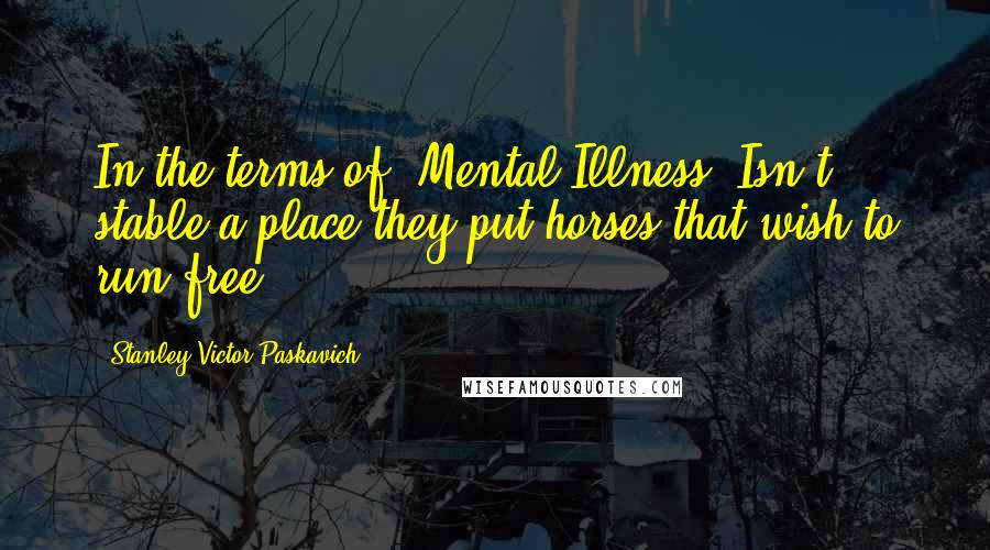 Stanley Victor Paskavich Quotes: In the terms of 'Mental Illness' Isn't stable a place they put horses that wish to run free?