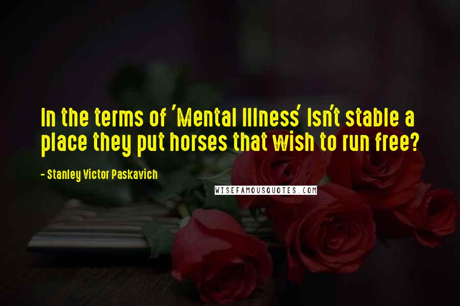 Stanley Victor Paskavich Quotes: In the terms of 'Mental Illness' Isn't stable a place they put horses that wish to run free?