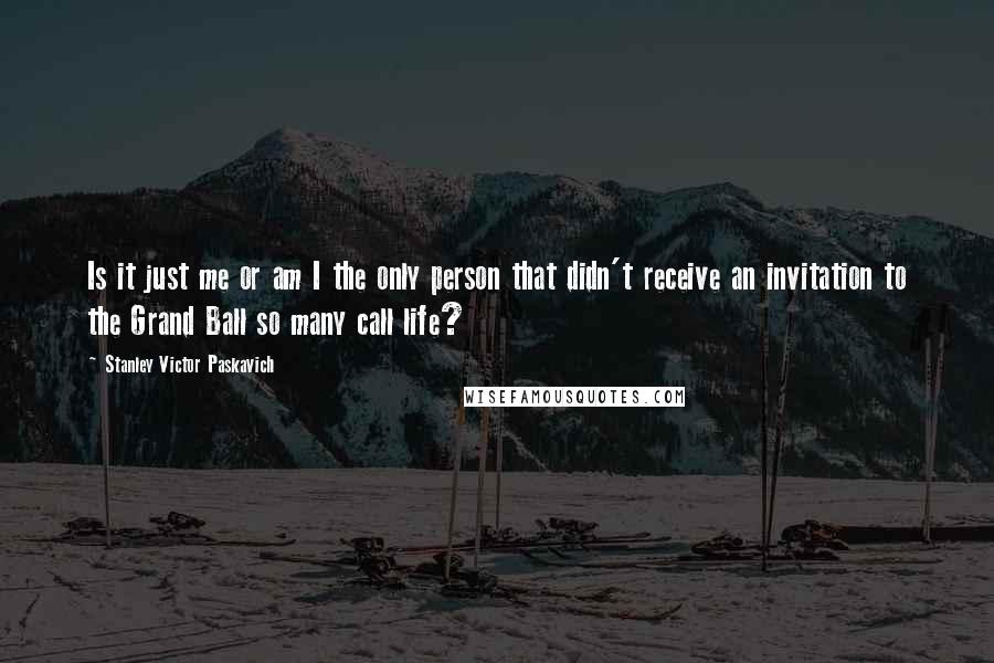 Stanley Victor Paskavich Quotes: Is it just me or am I the only person that didn't receive an invitation to the Grand Ball so many call life?