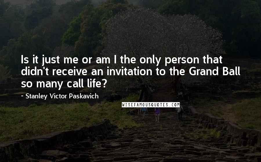 Stanley Victor Paskavich Quotes: Is it just me or am I the only person that didn't receive an invitation to the Grand Ball so many call life?