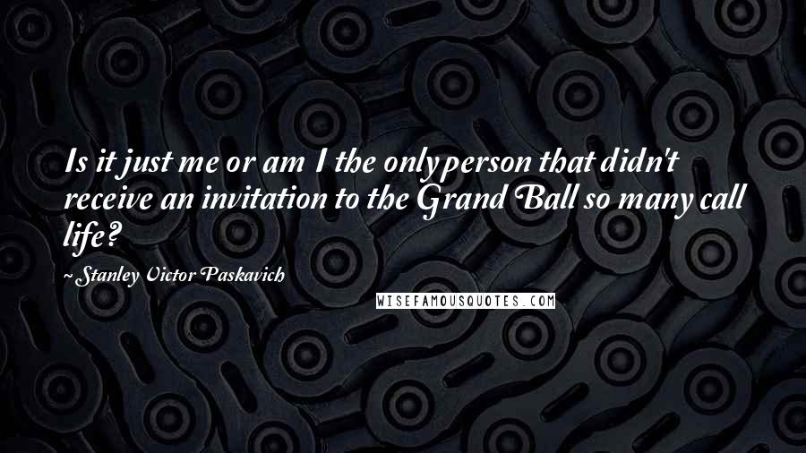 Stanley Victor Paskavich Quotes: Is it just me or am I the only person that didn't receive an invitation to the Grand Ball so many call life?