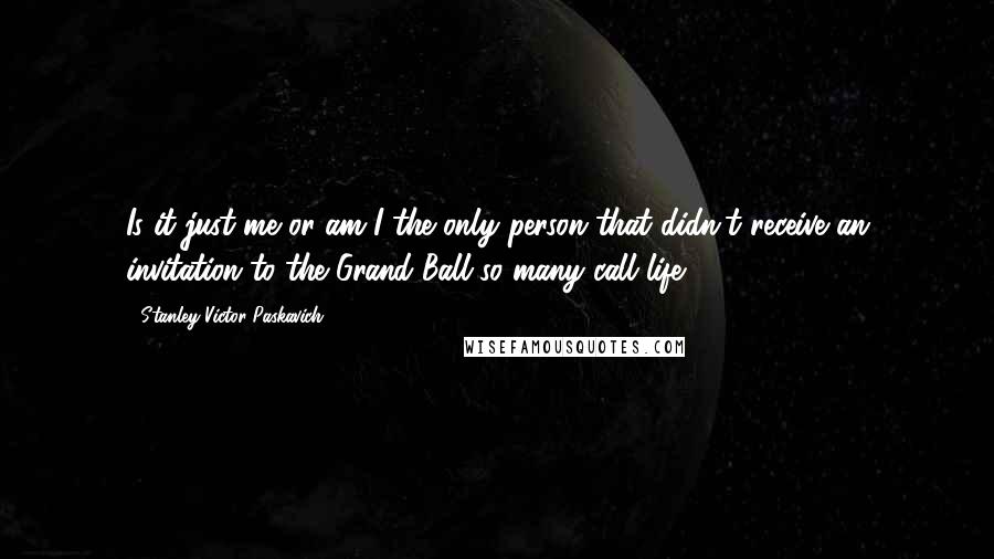 Stanley Victor Paskavich Quotes: Is it just me or am I the only person that didn't receive an invitation to the Grand Ball so many call life?