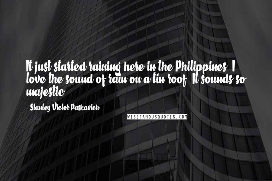 Stanley Victor Paskavich Quotes: It just started raining here in the Philippines. I love the sound of rain on a tin roof. It sounds so majestic.