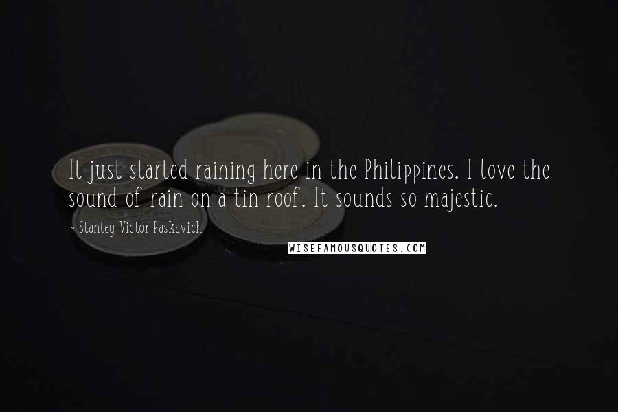 Stanley Victor Paskavich Quotes: It just started raining here in the Philippines. I love the sound of rain on a tin roof. It sounds so majestic.