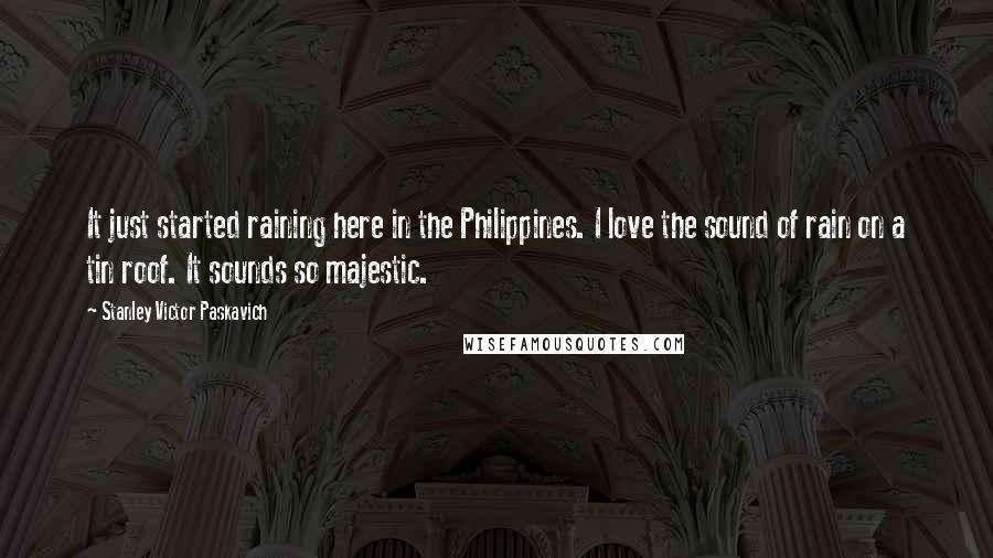Stanley Victor Paskavich Quotes: It just started raining here in the Philippines. I love the sound of rain on a tin roof. It sounds so majestic.