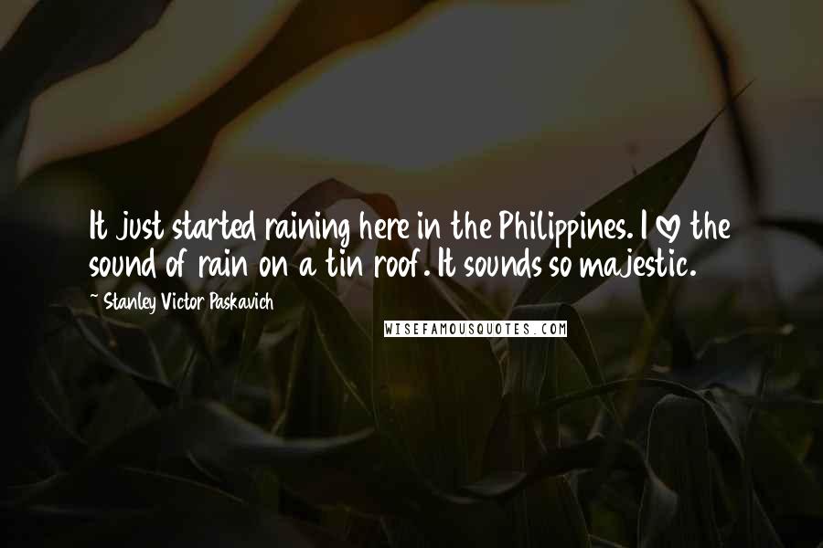 Stanley Victor Paskavich Quotes: It just started raining here in the Philippines. I love the sound of rain on a tin roof. It sounds so majestic.