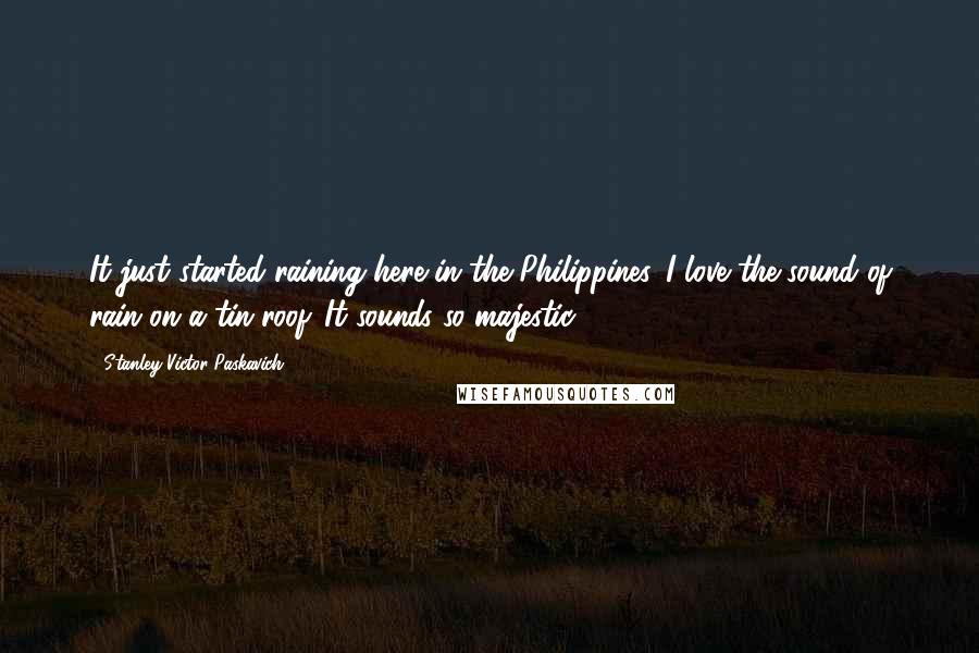 Stanley Victor Paskavich Quotes: It just started raining here in the Philippines. I love the sound of rain on a tin roof. It sounds so majestic.
