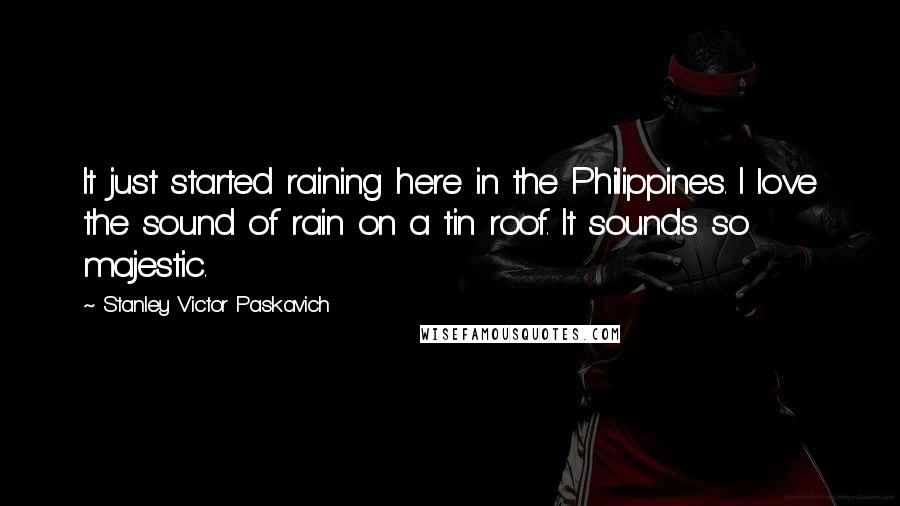 Stanley Victor Paskavich Quotes: It just started raining here in the Philippines. I love the sound of rain on a tin roof. It sounds so majestic.