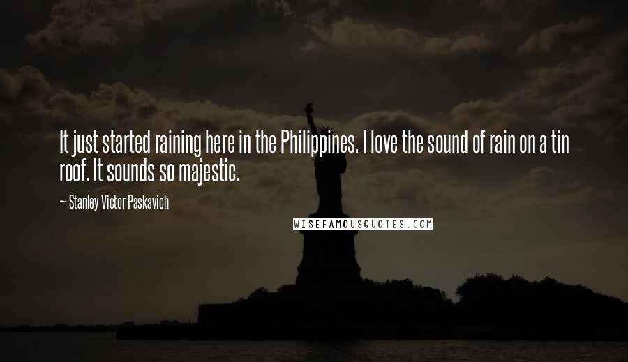 Stanley Victor Paskavich Quotes: It just started raining here in the Philippines. I love the sound of rain on a tin roof. It sounds so majestic.