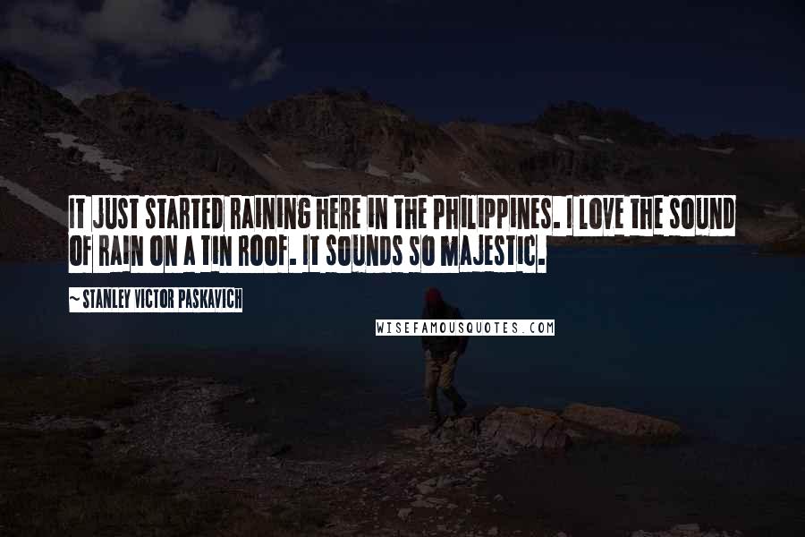 Stanley Victor Paskavich Quotes: It just started raining here in the Philippines. I love the sound of rain on a tin roof. It sounds so majestic.