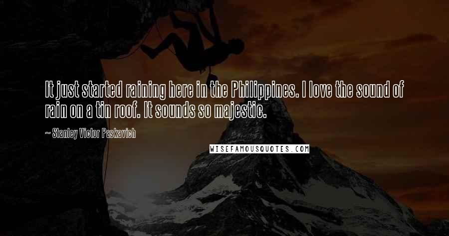 Stanley Victor Paskavich Quotes: It just started raining here in the Philippines. I love the sound of rain on a tin roof. It sounds so majestic.