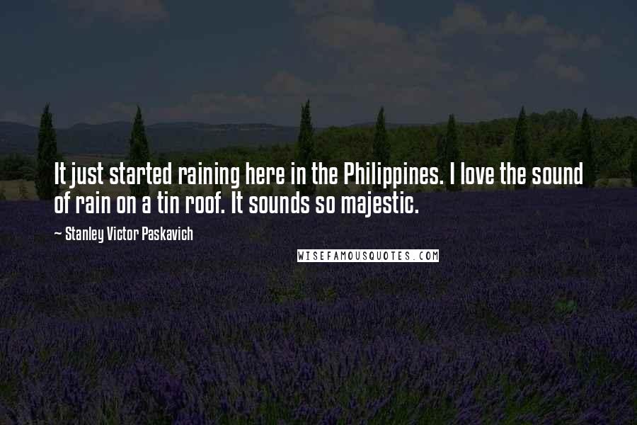 Stanley Victor Paskavich Quotes: It just started raining here in the Philippines. I love the sound of rain on a tin roof. It sounds so majestic.