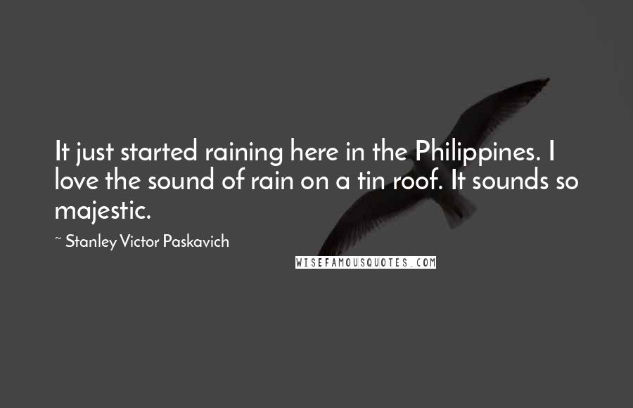 Stanley Victor Paskavich Quotes: It just started raining here in the Philippines. I love the sound of rain on a tin roof. It sounds so majestic.