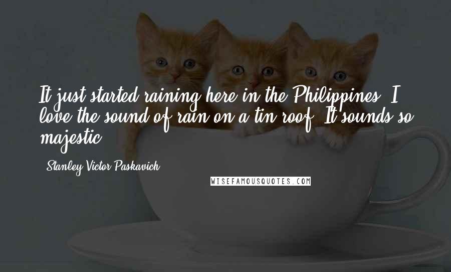 Stanley Victor Paskavich Quotes: It just started raining here in the Philippines. I love the sound of rain on a tin roof. It sounds so majestic.