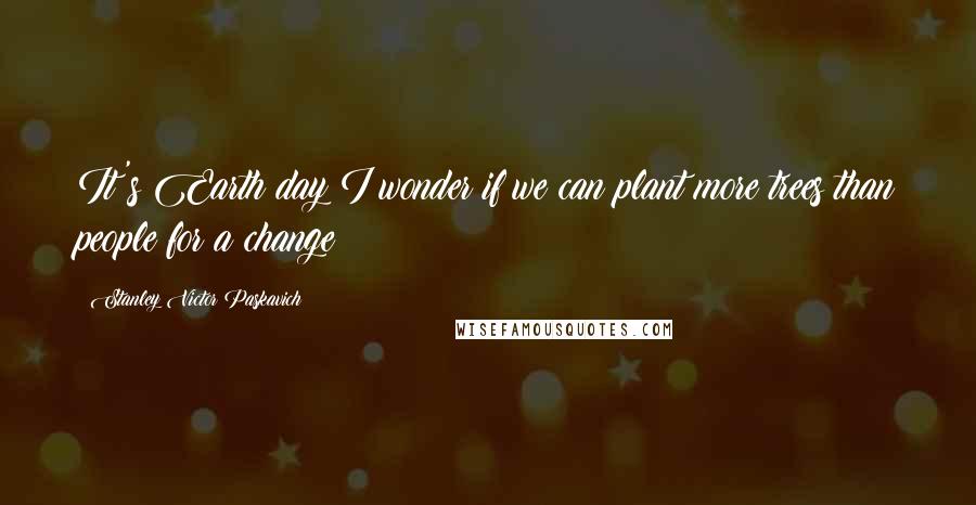 Stanley Victor Paskavich Quotes: It's Earth day I wonder if we can plant more trees than people for a change?